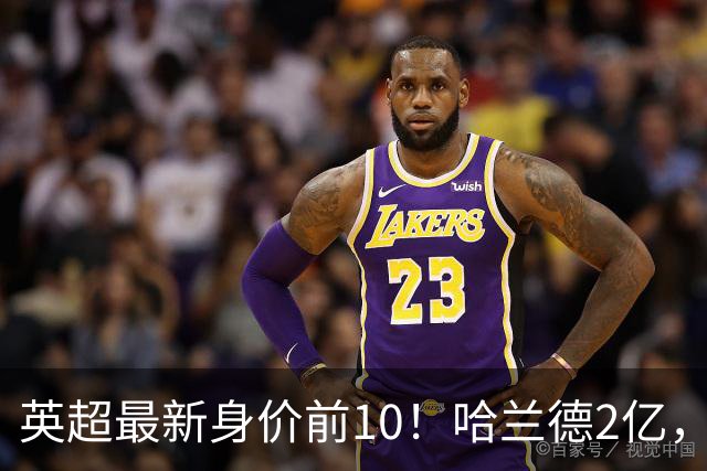 英超最新身价前10！哈兰德2亿，萨利巴新晋亿元先生，曼联无人上榜